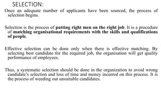 SELECTION:
Once an adequate number of applicants have been sourced, the process of
selection begins.
Selection is the process of putting right men on the right job. It is a procedure
of matching organisational requirements with the skills and qualifications
of people.
Effective selection can be done only when there is effective matching. By
selecting best candidate for the required job, the organisation will get quality
performance of employees.
Thus, a systematic selection should be done in the organization to avoid wrong
candidate’s selection and loss of time and money incurred on this process. It is
the process of weeding out unsuitable candidates.
 
