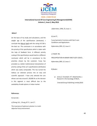 ISSN: 2348 9510
International Journal Of Core Engineering & Management(IJCEM)
Volume 1, Issue 2, May 2014
40
RESULT
On the basis of my study and calculations, and the
weight age of the specifications (attributes), I
conclude that Maruti Swift with the rating of 0.58 is
the best car. This conclusion is in accordance with
the priority of the specifications which is taken with
the help of feedback form. A different priority
scaling of the specifications would lead to a different
conclusion which will be in accordance to the
priorities chosen by the customer. Fuzzy has
provided us a better mathematical interpretation of
priority scaling of the car’s specifications (attributes)
which was easily computable. This has turned the
tedious car selection process into an easy and
scientific approach. I have only selected the cars
whose cost was around 5, 00,000 Rs as the decision
in this segment is most difficult due to the
availability of wide options in Indian market.
References:
A) Journals :
a) Zhang, B.X. ; Chung, B.T.F.; Lee E.T.
The invariance of optimum solution in a multi-
objective fuzzy environment
,Kybernetes ,1996, 25, Issue: 1.
b) Lee ET ,
Fuzzy Symmetric Functions with Don't-care
Conditions and Applications
Kybernetes,1993, 22, Issue: 4
c) YAGER RR,
PRESUPPOSITION IN BINARY AND FUZZY LOGICS ,
Kybernetes,1983 ,12 ,Issue: 2
B) Books :
a) Jones,C; Tarandach ,R T; Balachandra, L
Research in the Sociology of Work ,
Emerald Group Publishing Limited,2010.
 