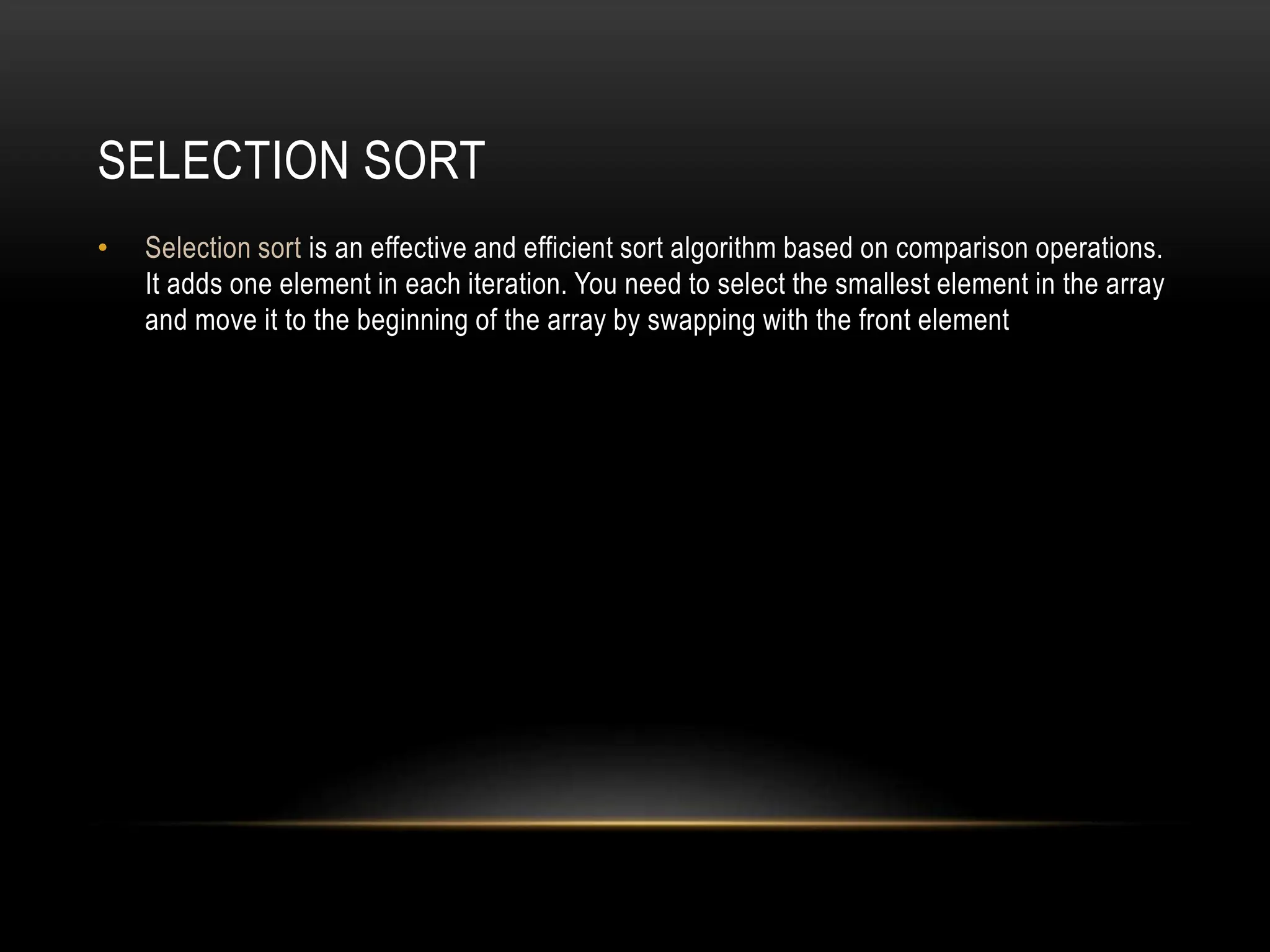 SELECTION SORT
• Selection sort is an effective and efficient sort algorithm based on comparison operations.
It adds one element in each iteration. You need to select the smallest element in the array
and move it to the beginning of the array by swapping with the front element
 