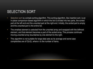 SELECTION SORT
• Selection sort is a simple sorting algorithm. This sorting algorithm, like insertion sort, is an
in-place comparison-based algorithm in which the list is divided into two parts, the sorted
part at the left end and the unsorted part at the right end. Initially, the sorted part is empty
and the unsorted part is the entire list.
• The smallest element is selected from the unsorted array and swapped with the leftmost
element, and that element becomes a part of the sorted array. This process continues
moving unsorted array boundaries by one element to the right.
• This algorithm is not suitable for large data sets as its average and worst case
complexities are of O(n2), where n is the number of items.
 