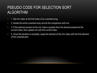 PSEUDO CODE FOR SELECTION SORT
ALGORITHM
• 1. Set min index to the first index of an unsorted array.
• 2. Iterate the entire unsorted array and do the comparison with min.
• 3. If the element present at the min index is greater than the element present at the
current index, then update min with the current index.
• 4. Once the iteration is complete, swap the element of the min index with the first element
of the unsorted part.
 