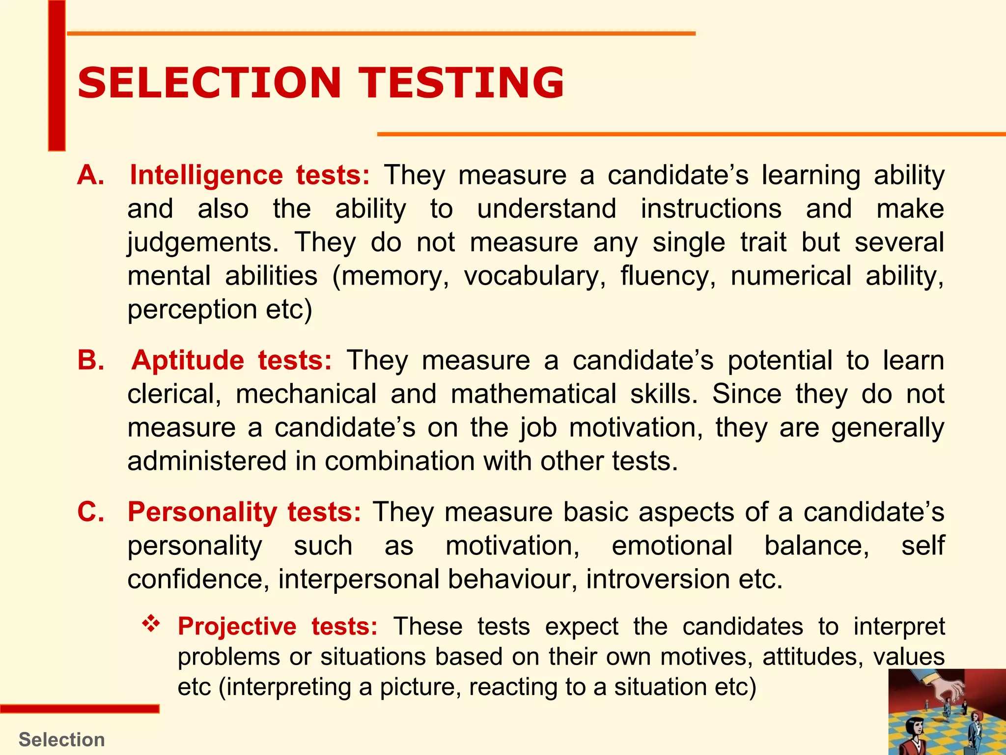 A. Intelligence tests: They measure a candidate’s learning ability
and also the ability to understand instructions and make
judgements. They do not measure any single trait but several
mental abilities (memory, vocabulary, fluency, numerical ability,
perception etc)
B. Aptitude tests: They measure a candidate’s potential to learn
clerical, mechanical and mathematical skills. Since they do not
measure a candidate’s on the job motivation, they are generally
administered in combination with other tests.
C. Personality tests: They measure basic aspects of a candidate’s
personality such as motivation, emotional balance, self
confidence, interpersonal behaviour, introversion etc.
 Projective tests: These tests expect the candidates to interpret
problems or situations based on their own motives, attitudes, values
etc (interpreting a picture, reacting to a situation etc)
Selection
SELECTION TESTING
 