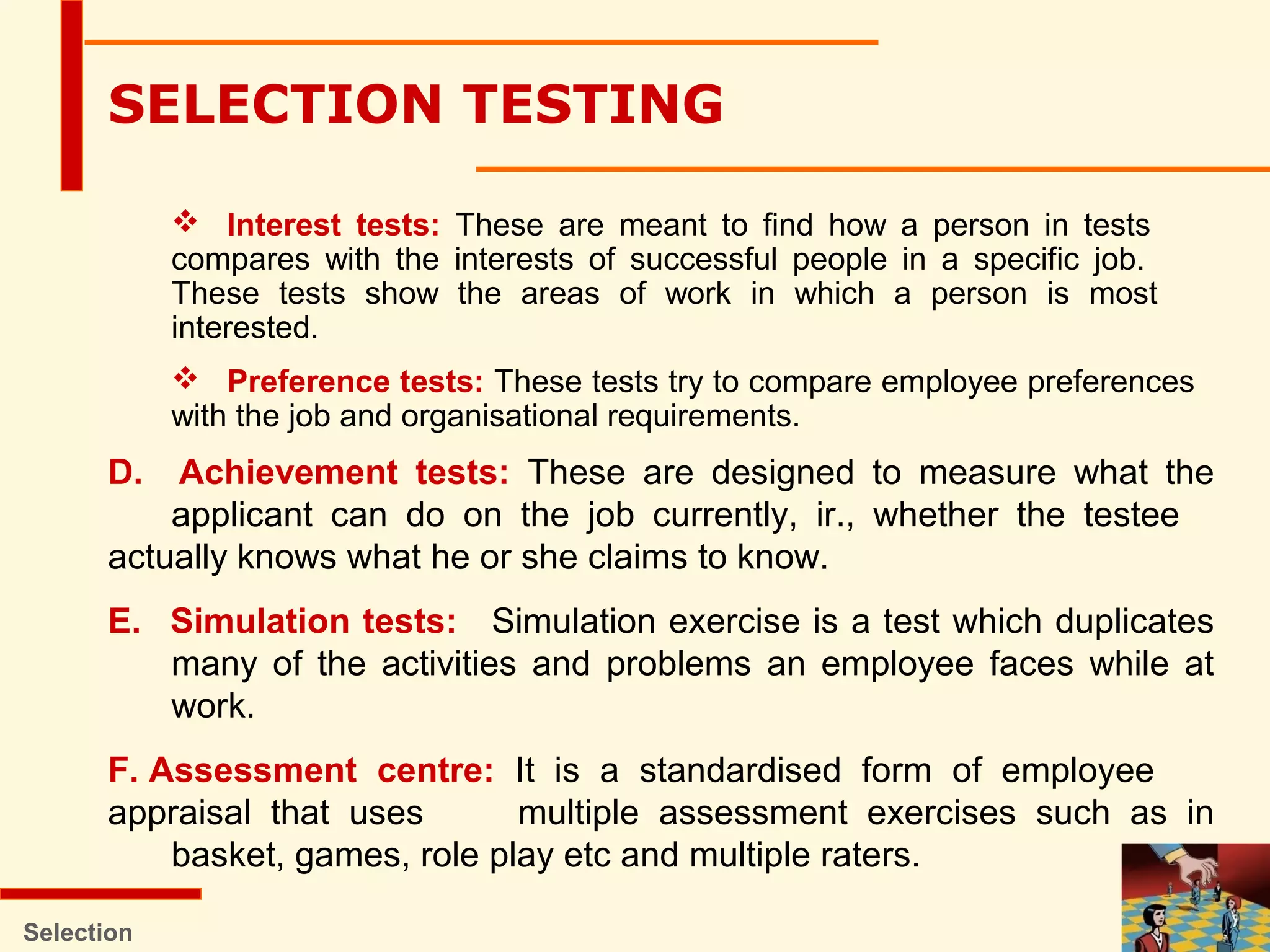  Interest tests: These are meant to find how a person in tests
compares with the interests of successful people in a specific job.
These tests show the areas of work in which a person is most
interested.
 Preference tests: These tests try to compare employee preferences
with the job and organisational requirements.
Selection
SELECTION TESTING
D. Achievement tests: These are designed to measure what the
applicant can do on the job currently, ir., whether the testee
actually knows what he or she claims to know.
E. Simulation tests: Simulation exercise is a test which duplicates
many of the activities and problems an employee faces while at
work.
F. Assessment centre: It is a standardised form of employee
appraisal that uses multiple assessment exercises such as in
basket, games, role play etc and multiple raters.
 