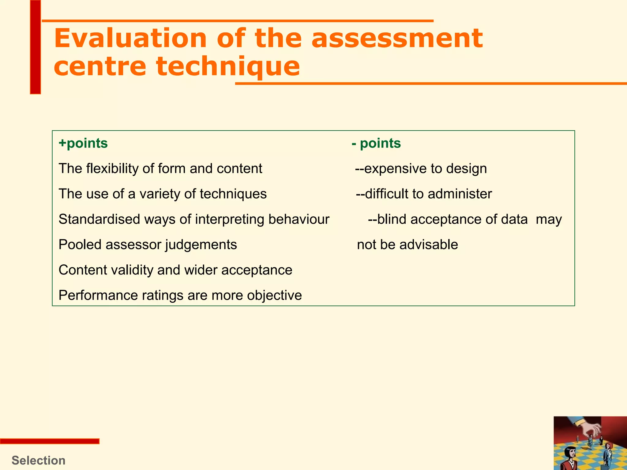 Selection
Evaluation of the assessment
centre technique
+points - points
The flexibility of form and content --expensive to design
The use of a variety of techniques --difficult to administer
Standardised ways of interpreting behaviour --blind acceptance of data may
Pooled assessor judgements not be advisable
Content validity and wider acceptance
Performance ratings are more objective
 