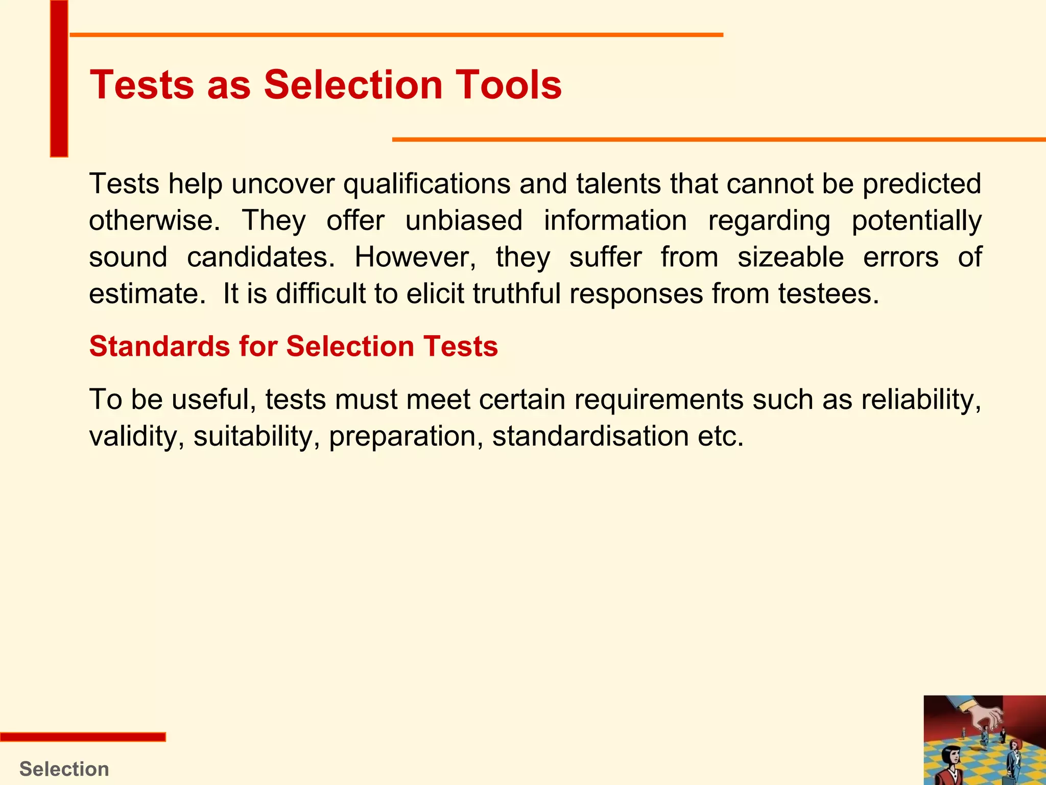 Tests help uncover qualifications and talents that cannot be predicted
otherwise. They offer unbiased information regarding potentially
sound candidates. However, they suffer from sizeable errors of
estimate. It is difficult to elicit truthful responses from testees.
Standards for Selection Tests
To be useful, tests must meet certain requirements such as reliability,
validity, suitability, preparation, standardisation etc.
Selection
Tests as Selection Tools
 