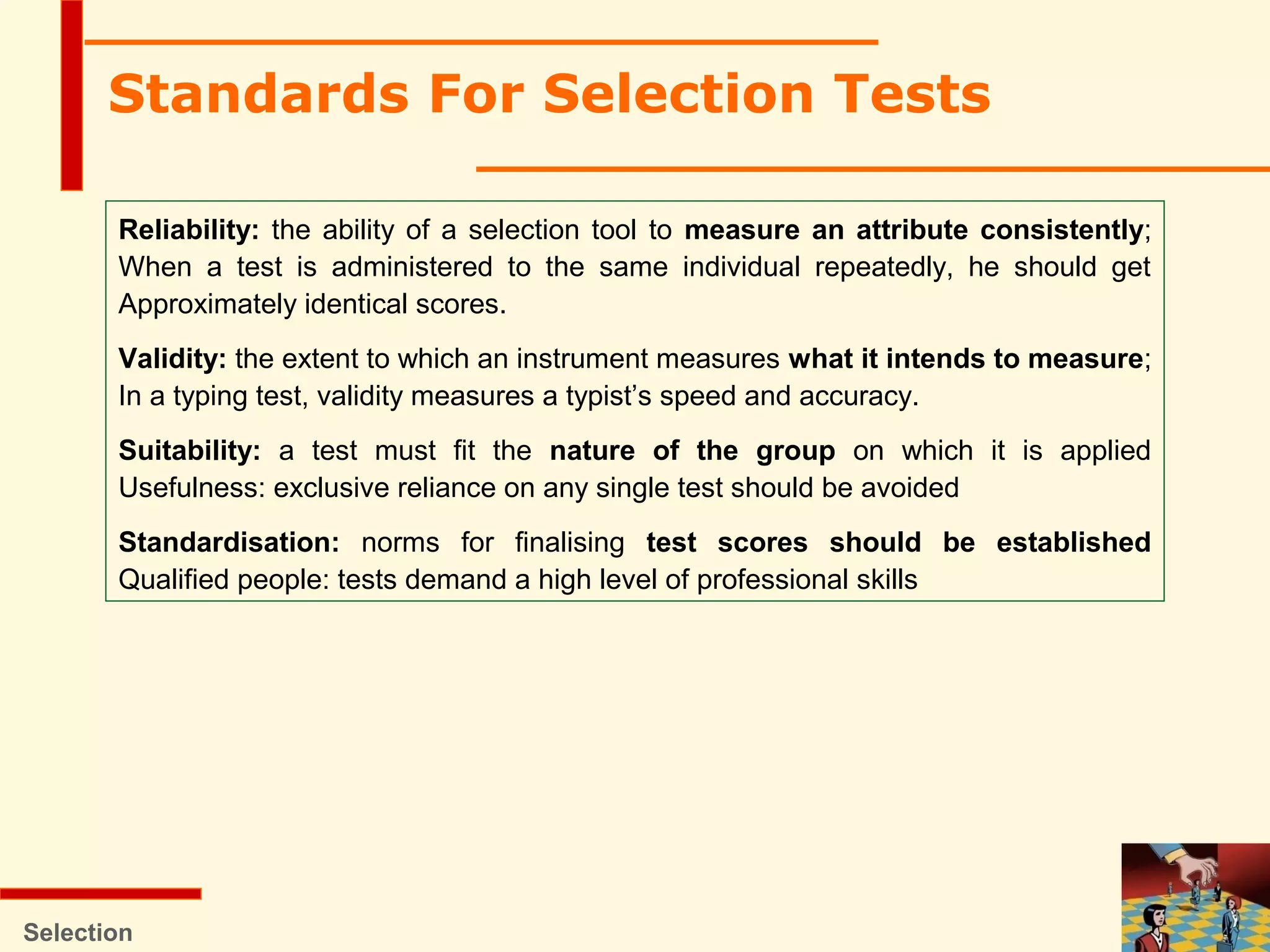 Standards For Selection Tests
Reliability: the ability of a selection tool to measure an attribute consistently;
When a test is administered to the same individual repeatedly, he should get
Approximately identical scores.
Validity: the extent to which an instrument measures what it intends to measure;
In a typing test, validity measures a typist’s speed and accuracy.
Suitability: a test must fit the nature of the group on which it is applied
Usefulness: exclusive reliance on any single test should be avoided
Standardisation: norms for finalising test scores should be established
Qualified people: tests demand a high level of professional skills
Selection
 