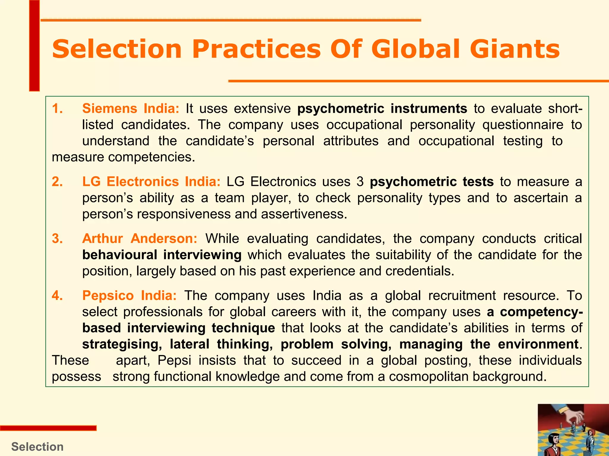 Selection Practices Of Global Giants
Selection
1. Siemens India: It uses extensive psychometric instruments to evaluate short-
listed candidates. The company uses occupational personality questionnaire to
understand the candidate’s personal attributes and occupational testing to
measure competencies.
2. LG Electronics India: LG Electronics uses 3 psychometric tests to measure a
person’s ability as a team player, to check personality types and to ascertain a
person’s responsiveness and assertiveness.
3. Arthur Anderson: While evaluating candidates, the company conducts critical
behavioural interviewing which evaluates the suitability of the candidate for the
position, largely based on his past experience and credentials.
4. Pepsico India: The company uses India as a global recruitment resource. To
select professionals for global careers with it, the company uses a competency-
based interviewing technique that looks at the candidate’s abilities in terms of
strategising, lateral thinking, problem solving, managing the environment.
These apart, Pepsi insists that to succeed in a global posting, these individuals
possess strong functional knowledge and come from a cosmopolitan background.
 