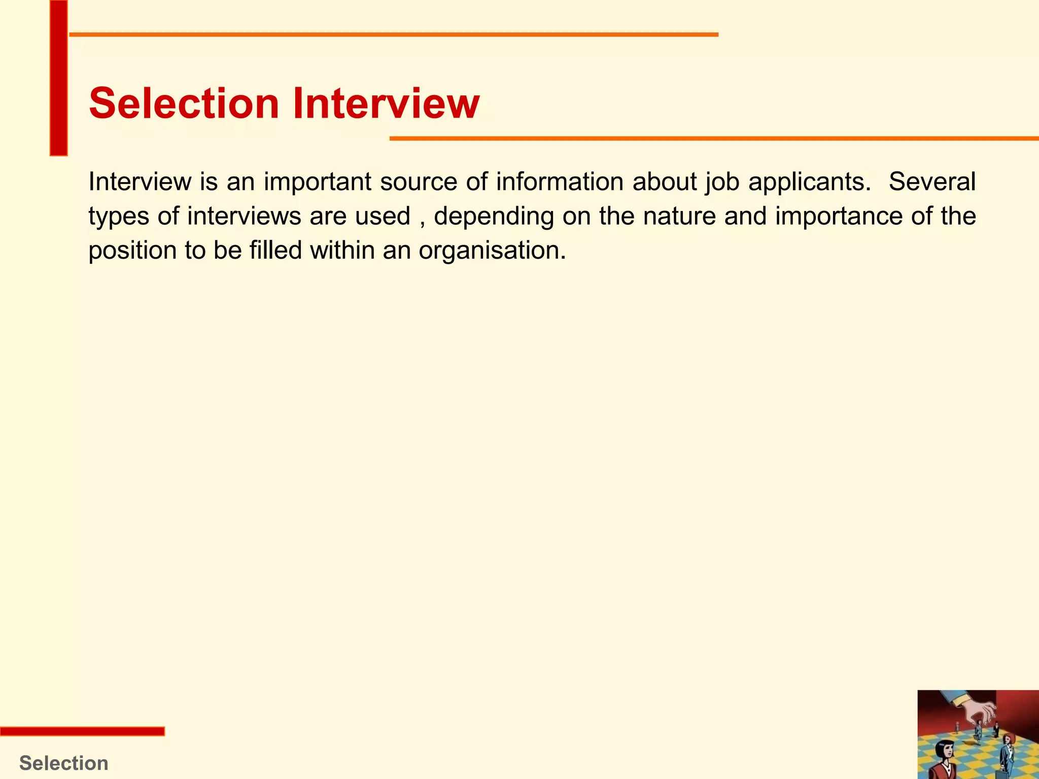 Interview is an important source of information about job applicants. Several
types of interviews are used , depending on the nature and importance of the
position to be filled within an organisation.
Selection
Selection Interview
 