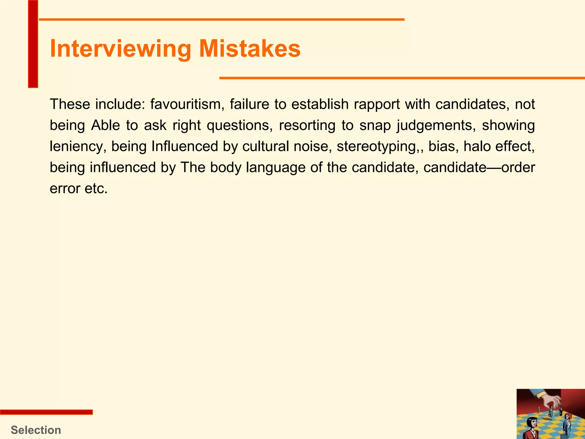 These include: favouritism, failure to establish rapport with candidates, not
being Able to ask right questions, resorting to snap judgements, showing
leniency, being Influenced by cultural noise, stereotyping,, bias, halo effect,
being influenced by The body language of the candidate, candidate—order
error etc.
Selection
Interviewing Mistakes
 