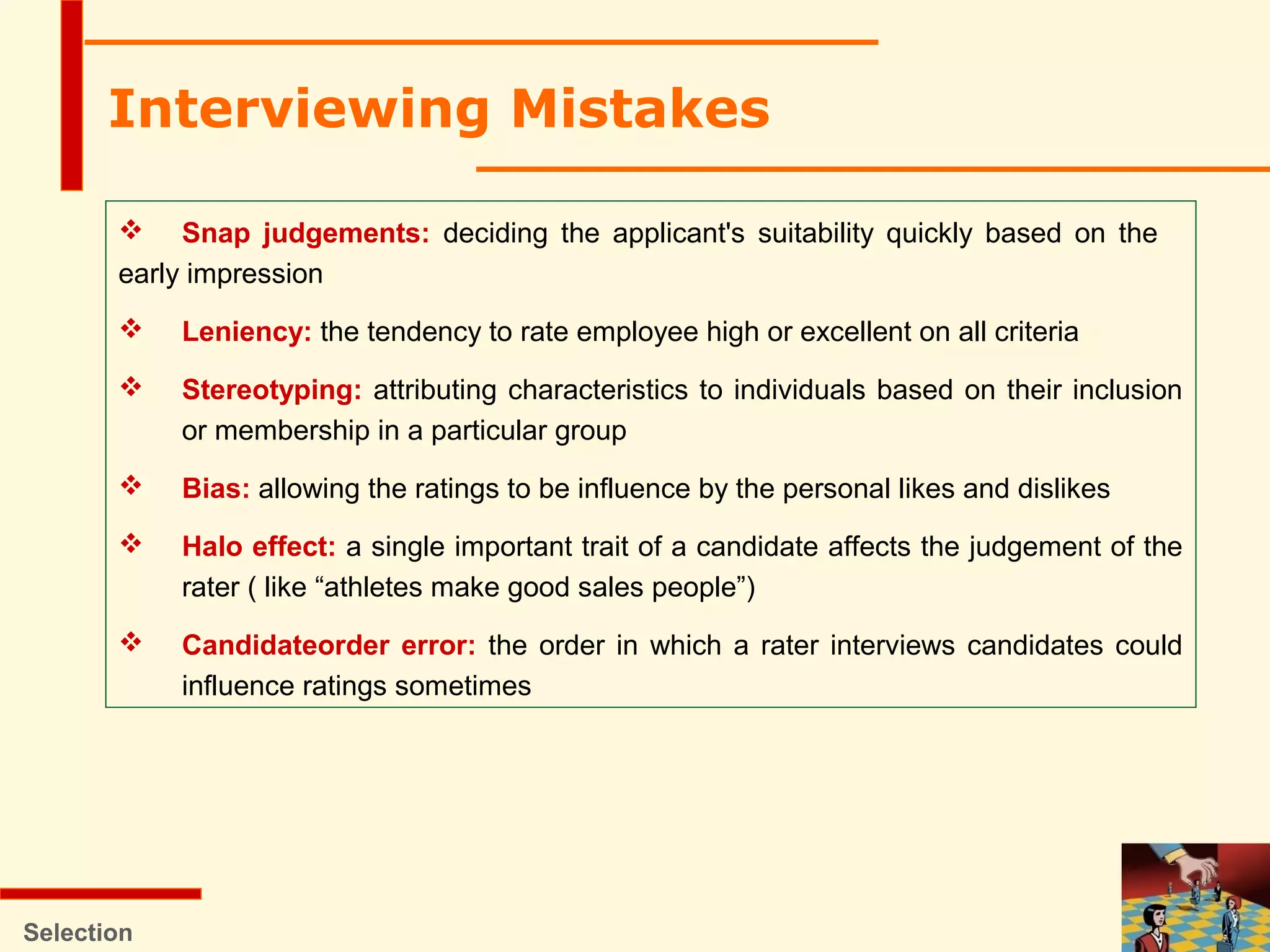 Selection
 Snap judgements: deciding the applicant's suitability quickly based on the
early impression
 Leniency: the tendency to rate employee high or excellent on all criteria
 Stereotyping: attributing characteristics to individuals based on their inclusion
or membership in a particular group
 Bias: allowing the ratings to be influence by the personal likes and dislikes
 Halo effect: a single important trait of a candidate affects the judgement of the
rater ( like “athletes make good sales people”)
 Candidateorder error: the order in which a rater interviews candidates could
influence ratings sometimes
Interviewing Mistakes
 