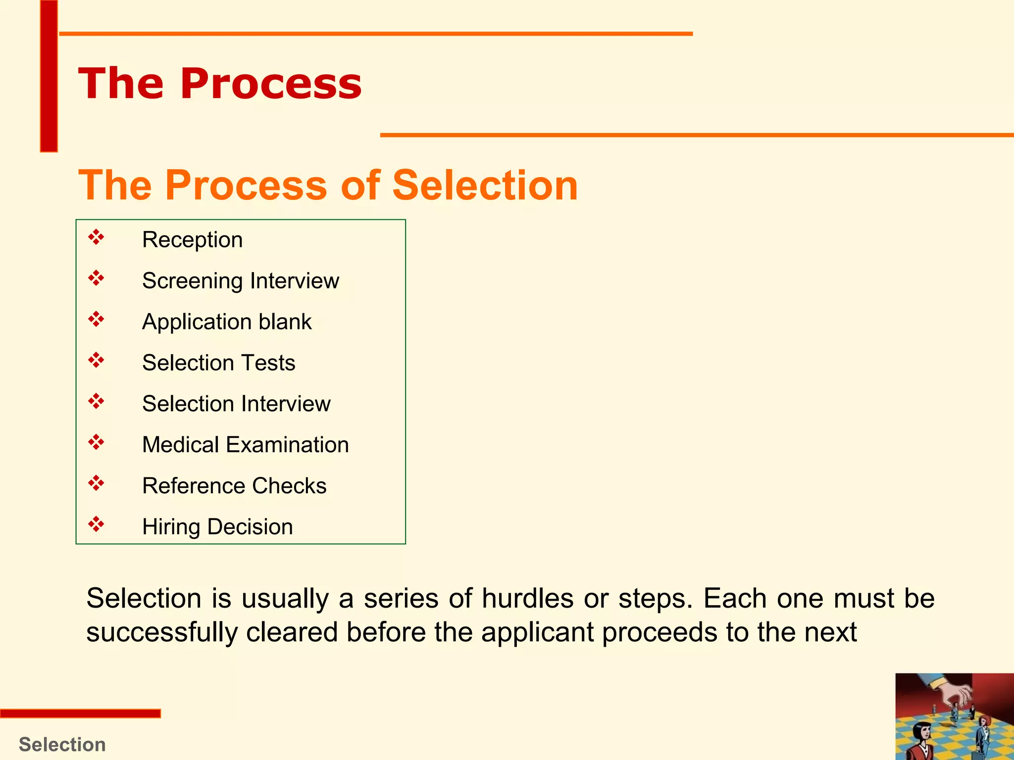 Selection
The Process
The Process of Selection
 Reception
 Screening Interview
 Application blank
 Selection Tests
 Selection Interview
 Medical Examination
 Reference Checks
 Hiring Decision
Selection is usually a series of hurdles or steps. Each one must be
successfully cleared before the applicant proceeds to the next
 