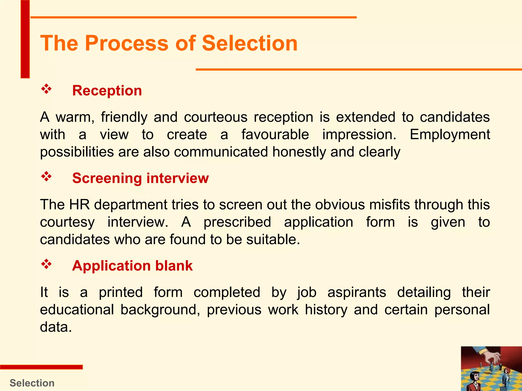 Selection
 Reception
A warm, friendly and courteous reception is extended to candidates
with a view to create a favourable impression. Employment
possibilities are also communicated honestly and clearly
 Screening interview
The HR department tries to screen out the obvious misfits through this
courtesy interview. A prescribed application form is given to
candidates who are found to be suitable.
 Application blank
It is a printed form completed by job aspirants detailing their
educational background, previous work history and certain personal
data.
The Process of Selection
 