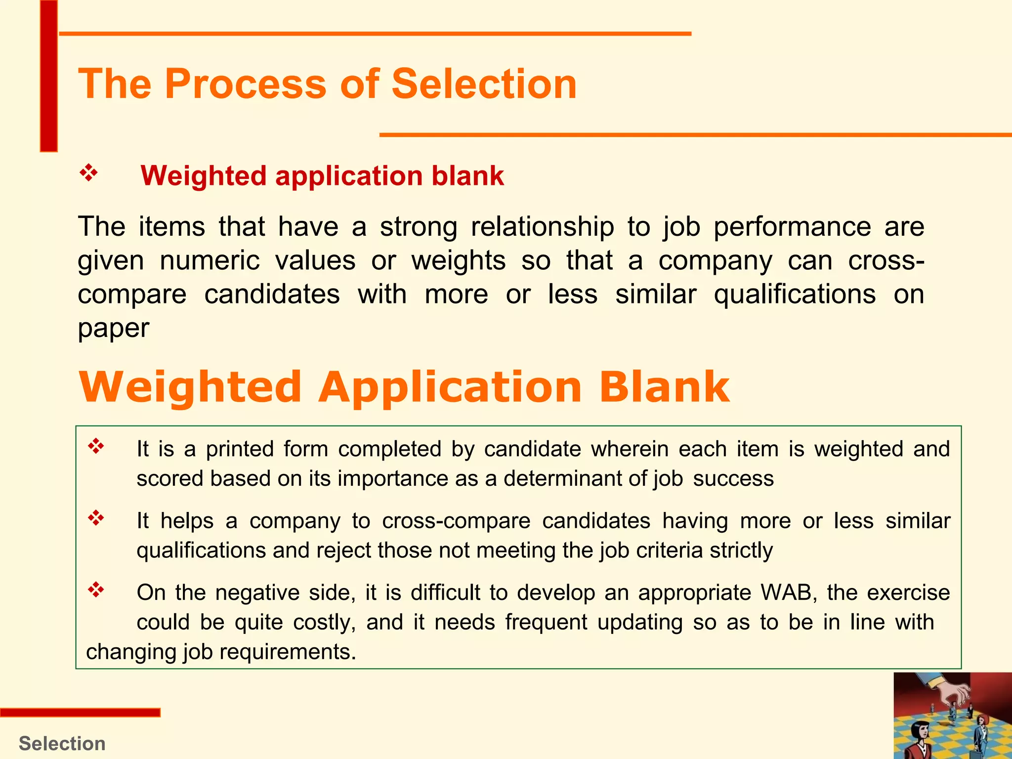 Selection
 Weighted application blank
The items that have a strong relationship to job performance are
given numeric values or weights so that a company can cross-
compare candidates with more or less similar qualifications on
paper
The Process of Selection
Weighted Application Blank
 It is a printed form completed by candidate wherein each item is weighted and
scored based on its importance as a determinant of job success
 It helps a company to cross-compare candidates having more or less similar
qualifications and reject those not meeting the job criteria strictly
 On the negative side, it is difficult to develop an appropriate WAB, the exercise
could be quite costly, and it needs frequent updating so as to be in line with
changing job requirements.
 