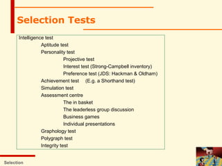 Selection
Selection Tests
Intelligence test
Aptitude test
Personality test
Projective test
Interest test (Strong-Campbell inventory)
Preference test (JDS: Hackman & Oldham)
Achievement test (E.g. a Shorthand test)
Simulation test
Assessment centre
The in basket
The leaderless group discussion
Business games
Individual presentations
Graphology test
Polygraph test
Integrity test
 