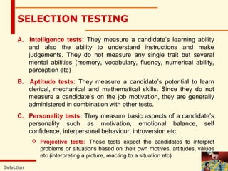 A. Intelligence tests: They measure a candidate’s learning ability
and also the ability to understand instructions and make
judgements. They do not measure any single trait but several
mental abilities (memory, vocabulary, fluency, numerical ability,
perception etc)
B. Aptitude tests: They measure a candidate’s potential to learn
clerical, mechanical and mathematical skills. Since they do not
measure a candidate’s on the job motivation, they are generally
administered in combination with other tests.
C. Personality tests: They measure basic aspects of a candidate’s
personality such as motivation, emotional balance, self
confidence, interpersonal behaviour, introversion etc.
 Projective tests: These tests expect the candidates to interpret
problems or situations based on their own motives, attitudes, values
etc (interpreting a picture, reacting to a situation etc)
Selection
SELECTION TESTING
 