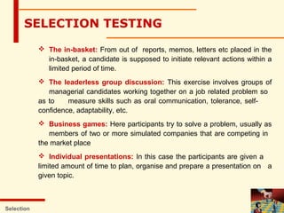  The in-basket: From out of reports, memos, letters etc placed in the
in-basket, a candidate is supposed to initiate relevant actions within a
limited period of time.
 The leaderless group discussion: This exercise involves groups of
managerial candidates working together on a job related problem so
as to measure skills such as oral communication, tolerance, self-
confidence, adaptability, etc.
 Business games: Here participants try to solve a problem, usually as
members of two or more simulated companies that are competing in
the market place
 Individual presentations: In this case the participants are given a
limited amount of time to plan, organise and prepare a presentation on a
given topic.
Selection
SELECTION TESTING
 