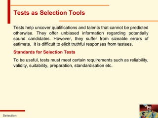Tests help uncover qualifications and talents that cannot be predicted
otherwise. They offer unbiased information regarding potentially
sound candidates. However, they suffer from sizeable errors of
estimate. It is difficult to elicit truthful responses from testees.
Standards for Selection Tests
To be useful, tests must meet certain requirements such as reliability,
validity, suitability, preparation, standardisation etc.
Selection
Tests as Selection Tools
 
