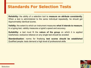 Standards For Selection Tests
Reliability: the ability of a selection tool to measure an attribute consistently;
When a test is administered to the same individual repeatedly, he should get
Approximately identical scores.
Validity: the extent to which an instrument measures what it intends to measure;
In a typing test, validity measures a typist’s speed and accuracy.
Suitability: a test must fit the nature of the group on which it is applied
Usefulness: exclusive reliance on any single test should be avoided
Standardisation: norms for finalising test scores should be established
Qualified people: tests demand a high level of professional skills
Selection
 