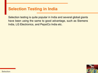 Selection testing is quite popular in India and several global giants
have been using the same to good advantage, such as Siemens
India, LG Electronics, and PepsiCo India etc.
Selection
Selection Testing in India
 
