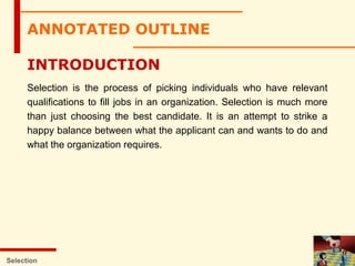 ANNOTATED OUTLINE
INTRODUCTION
Selection is the process of picking individuals who have relevant
qualifications to fill jobs in an organization. Selection is much more
than just choosing the best candidate. It is an attempt to strike a
happy balance between what the applicant can and wants to do and
what the organization requires.
Selection
 