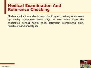 Selection
Medical Examination And
Reference Checking
Medical evaluation and reference checking are routinely undertaken
by leading companies these days to learn more about the
candidate’s general health, social behaviour, interpersonal skills,
punctuality and honesty etc.
 