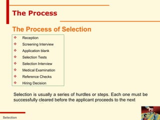 Selection
The Process
The Process of Selection
 Reception
 Screening Interview
 Application blank
 Selection Tests
 Selection Interview
 Medical Examination
 Reference Checks
 Hiring Decision
Selection is usually a series of hurdles or steps. Each one must be
successfully cleared before the applicant proceeds to the next
 