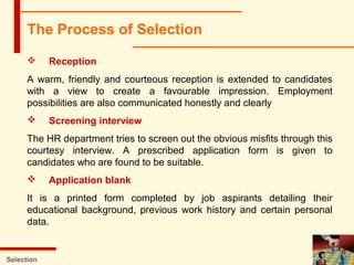 Selection
 Reception
A warm, friendly and courteous reception is extended to candidates
with a view to create a favourable impression. Employment
possibilities are also communicated honestly and clearly
 Screening interview
The HR department tries to screen out the obvious misfits through this
courtesy interview. A prescribed application form is given to
candidates who are found to be suitable.
 Application blank
It is a printed form completed by job aspirants detailing their
educational background, previous work history and certain personal
data.
The Process of Selection
 