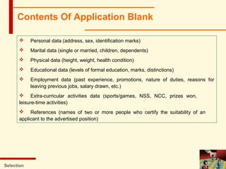 Contents Of Application Blank
Selection
 Personal data (address, sex, identification marks)
 Marital data (single or married, children, dependents)
 Physical data (height, weight, health condition)
 Educational data (levels of formal education, marks, distinctions)
 Employment data (past experience, promotions, nature of duties, reasons for
leaving previous jobs, salary drawn, etc.)
 Extra-curricular activities data (sports/games, NSS, NCC, prizes won,
leisure-time activities)
 References (names of two or more people who certify the suitability of an
applicant to the advertised position)
 