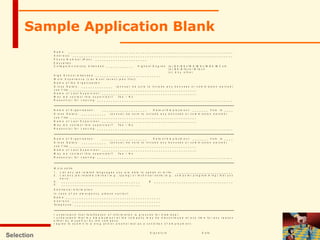 Selection
Sample Application Blank
N a m e : _ _ _ _ _ _ _ _ _ _ _ _ _ _ _ _ _ _ _ _ _ _ _ _ _ _ _ _ _ _ _ _ _ _ _ _ _ _ _ _ _ _ _ _ _ _ _ _ _ _ _ _ _ _ _ _ _ _ _ _ _ _ _ _ _ _ _ _ _ _ _ _ _
A d d r e s s : _ _ _ _ _ _ _ _ _ _ _ _ _ _ _ _ _ _ _ _ _ _ _ _ _ _ _ _ _ _ _ _ _ _ _ _ _ _ _ _ _ _ _ _ _ _ _ _ _ _ _ _ _ _ _ _ _ _ _ _ _ _ _ _ _ _ _ _ _ _ _
P h o n e N u m b e r ( R e s ) : _ _ _ _ _ _ _ _ _ _ _ _ _ _ _ _ _ _ _ _ _ _ _
E d u c a t i o n
C o l l e g e / U n i v e r s i t y A t t e n d e d : _ _ _ _ _ _ _ _ _ _ _ _ H i g h e s t D e g r e e ( a ) B A / B S c / M A / M S c / M B A / M C o m
( b ) B E / B Te c h / M T e c h
( c ) A n y o t h e r
H i g h S c h o o l A t t e n d e d : _ _ _ _ _ _ _ _ _ _ _ _ _ _ _ _ _ _ _ _ _ _ _ _ _ _ _ _ _
W o r k E x p e r i e n c e ( L i s t m o s t r e c e n t j o b s f i r s t )
N a m e o f t h e O r g a n i s a t i o n :
G r o s s S a l a r y : _ _ _ _ _ _ _ _ _ _ _ _ _ _ ( a n n u a l ; b e s u r e t o i n c l u d e a n y b o n u s e s o r c o m m i s s i o n e a r n e d )
J o b T i t l e : _ _ _ _ _ _ _ _ _ _ _ _ _ _ _ _ _ _ _ _ _ _ _ _ _ _ _ _ _ _ _ _ _ _ _ _ _ _ _ _ _ _ _ _ _ _ _ _ _ _ _ _ _ _ _ _
N a m e o f L a s t S u p e r v i s o r : _ _ _ _ _ _ _ _ _ _ _ _ _ _ _ _ _ _ _ _ _ _ _ _ _ _ _ _ _ _ _ _ _ _ _ _ _ _ _ _ _ _
M a y w e c o n t a c t t h i s s u p e r v i s o r ? Y e s / N o
R e a s o n ( s ) f o r L e a v i n g : _ _ _ _ _ _ _ _ _ _ _ _ _ _ _ _ _ _ _ _ _ _ _ _ _ _ _ _ _ _ _ _ _ _ _ _ _ _ _ _ _ _ _ _ _ _ _ _ _ _ _ _ _ _ _ _ _ _ _ _
N a m e o f O r g a n i s a t i o n : _ _ _ _ _ _ _ _ _ _ _ _ _ _ _ _ _ _ _ _ D a t e o f E m p l o y m e n t : _ _ _ _ _ _ _ f r o m t o _ _ _ _
G r o s s S a l a r y : _ _ _ _ _ _ _ _ _ _ _ ( a n n u a l ; b e s u r e t o i n c l u d e a n y b o n u s e s o r c o m m i s s i o n e a r n e d )
J o b T i t l e : _ _ _ _ _ _ _ _ _ _ _ _ _ _ _ _ _ _ _ _ _ _ _ _ _ _ _ _ _ _ _ _ _ _ _ _ _ _ _ _ _ _ _ _ _ _ _ _ _ _ _ _ _ _ _ _
N a m e o f L a s t S u p e r v i s o r : _ _ _ _ _ _ _ _ _ _ _ _ _ _ _ _ _ _ _ _ _ _ _ _ _ _ _ _ _ _ _ _ _ _ _ _ _ _ _ _ _ _
M a y w e c o n t a c t t h i s s u p e r v i s o r ? Y e s / N o
R e a s o n ( s ) f o r L e a v i n g : _ _ _ _ _ _ _ _ _ _ _ _ _ _ _ _ _ _ _ _ _ _ _ _ _ _ _ _ _ _ _ _ _ _ _ _ _ _ _ _ _ _ _ _ _ _ _ _ _ _ _ _ _ _ _ _ _ _ _ _
N a m e o f O r g a n i s a t i o n : _ _ _ _ _ _ _ _ _ _ _ _ _ _ _ _ _ _ _ _ D a t e o f E m p l o y m e n t : _ _ _ _ _ _ _ f r o m t o _ _ _ _
G r o s s S a l a r y : _ _ _ _ _ _ _ _ _ _ _ ( a n n u a l ; b e s u r e t o i n c l u d e a n y b o n u s e s o r c o m m i s s i o n e a r n e d )
J o b T i t l e : _ _ _ _ _ _ _ _ _ _ _ _ _ _ _ _ _ _ _ _ _ _ _ _ _ _ _ _ _ _ _ _ _ _ _ _ _ _ _ _ _ _ _ _ _ _ _ _ _ _ _ _ _ _ _ _
N a m e o f L a s t S u p e r v i s o r : _ _ _ _ _ _ _ _ _ _ _ _ _ _ _ _ _ _ _ _ _ _ _ _ _ _ _ _ _ _ _ _ _ _ _ _ _ _ _ _ _ _
M a y w e c o n t a c t t h i s s u p e r v i s o r ? Y e s / N o
R e a s o n ( s ) f o r L e a v i n g : _ _ _ _ _ _ _ _ _ _ _ _ _ _ _ _ _ _ _ _ _ _ _ _ _ _ _ _ _ _ _ _ _ _ _ _ _ _ _ _ _ _ _ _ _ _ _ _ _ _ _ _ _ _ _ _ _ _ _ _
W o r k s k i l l s
1 . L i s t a n y j o b - r e l a t e d l a n g u a g e s y o u a r e a b l e t o s p e a k o r w r i t e : _ _ _ _ _ _ _ _ _ _ _ _ _ _ _ _ _ _ _ _ _ _ _ _ _
2 . L i s t a n y j o b - r e l a t e d c l e r i c a l ( e . g . , t y p i n g ) o r t e c h n i c a l s k i l l s ( e . g . , c o m p u t e r p r o g r a m m i n g ) t h a t y o u
h a v e :
A . _ _ _ _ _ _ _ _ _ _ _ _ _ _ _ _ _ _ _ _ _ _ _ _ _ _ _ _ _ _ _ _ _ _ _ B . _ _ _ _ _ _ _ _ _ _ _ _ _ _ _ _ _ _ _ _ _ _ _ _ _ _ _ _ _ _ _ _ _ _ _
C . _ _ _ _ _ _ _ _ _ _ _ _ _ _ _ _ _ _ _ _ _ _ _ _ _ _ _ _ _ _ _ _ _ _ _
A d d i t i o n a l I n f o r m a t i o n
I n c a s e o f a n e m e r g e n c y , p l e a s e c o n t a c t .
N a m e : _ _ _ _ _ _ _ _ _ _ _ _ _ _ _ _ _ _ _ _ _ _ _ _ _ _ _ _ _ _ _ _ _ _ _ _ _ _ _ _ _ _
A d d r e s s : _ _ _ _ _ _ _ _ _ _ _ _ _ _ _ _ _ _ _ _ _ _ _ _ _ _ _ _ _ _ _ _ _ _ _ _ _ _ _
T e l e p h o n e : _ _ _ _ _ _ _ _ _ _ _ _ _ _ _ _ _ _ _ _ _ _ _ _ _ _ _ _ _ _ _ _ _ _ _ _ _ _
I u n d e r s t a n d t h a t f a l s i f i c a t i o n o f i n f o r m a t i o n i s g r o u n d s f o r d i s m i s s a l .
I u n d e r s t a n d t h a t m y e m p l o y m e n t a t t h e c o m p a n y m a y b e d i s c o n t i n u e d a t a n y t i m e f o r a n y r e a s o n
e i t h e r b y m y s e l f o r b y t h e c o m p a n y .
I a g r e e t o s u b m i t t o a d r u g a n d / o r a l c o h o l t e s t a s a c o n d i t i o n o f e m p l o y m e n t .
S i g n a t u r e D a t e
 