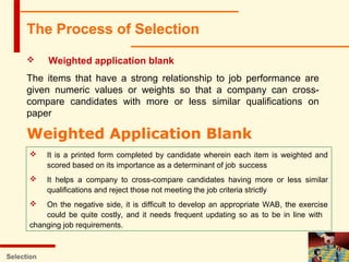 Selection
 Weighted application blank
The items that have a strong relationship to job performance are
given numeric values or weights so that a company can cross-
compare candidates with more or less similar qualifications on
paper
The Process of Selection
Weighted Application Blank
 It is a printed form completed by candidate wherein each item is weighted and
scored based on its importance as a determinant of job success
 It helps a company to cross-compare candidates having more or less similar
qualifications and reject those not meeting the job criteria strictly
 On the negative side, it is difficult to develop an appropriate WAB, the exercise
could be quite costly, and it needs frequent updating so as to be in line with
changing job requirements.
 