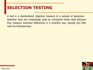 SELECTION TESTING
A test is a standardized, objective measure of a sample of behaviour.
Selection tests are increasingly used by companies these days because
they measure individual differences in a scientific way, leaving very little
room for Individual bias.
Selection
 