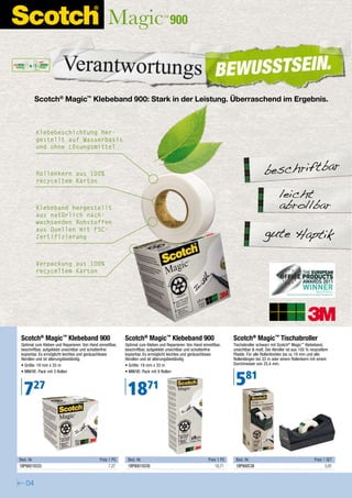 900
Wetterstationen, Computer-Zubehör




        Scotch® Magic™ Klebeband 900: Stark in der Leistung. Überraschend im Ergebnis.



        Klebebeschichtung her-
        gestellt auf Wasserbasis
        und ohne Lösungsmittel



        Rollenkern aus 100%                                                                                                             beschriftbar
        recyceltem Karton

                                                                                                                                                 leicht
        Klebeband hergestellt                                                                                                                    abrollbar
        aus natürlich nach-
        wachsenden Rohstoffen
        aus Quellen mit FSC-
        Zertifizierung                                                                                                                  gute Haptik

        Verpackung aus 100%
        recyceltem Karton




                                                                                                                                                             TM




Scotch® Magic™ Klebeband 900                              Scotch® Magic™ Klebeband 900                                Scotch® Magic™ Tischabroller
Optimal zum Kleben und Reparieren: Von Hand einreißbar,   Optimal zum Kleben und Reparieren: Von Hand einreißbar,     Tischabroller schwarz mit Scotch® Magic™ Klebeband,
beschriftbar, aufgeklebt unsichtbar und schattenfrei      beschriftbar, aufgeklebt unsichtbar und schattenfrei        unsichtbar & matt. Der Abroller ist aus 100 % recyceltem
kopierbar. Es ermöglicht leichtes und geräuschloses       kopierbar. Es ermöglicht leichtes und geräuschloses         Plastik. Für alle Rollenbreiten bis zu 19 mm und alle
Abrollen und ist alterungsbeständig.                      Abrollen und ist alterungsbeständig.                        Rollenlängen bis 33 m oder einem Rollenkern mit einem
• Größe: 19 mm x 33 m                                     • Größe: 19 mm x 33 m                                       Durchmesser von 25,4 mm.



                                                                                                                       581
• MM/VE: Pack mit 3 Rollen                                • MM/VE: Pack mit 9 Rollen



  727                                                      1871


Best.-Nr.                                    Preis 1 PG    Best.-Nr.                                     Preis 1 PG    Best.-Nr.                                      Preis 1 SET
1BP90019333                                        7,27    1BP90019339                                       18,71     1BP900C38                                             5,81


   04
 