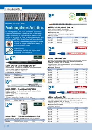 Schreibgeräte


                                                                                                 841
Lösungen von Faber-Castell.

Ermüdungsfreies Schreiben.                                                                     FABER-CASTELL Bleistift GRIP 2001
                                                                                               Bleistift mit Soft-Grip-Zone für rutschfesten Griff.
                                                                                               • Ergonomische Dreieckform für ermüdungsfreies Schreiben
Die Schreibgeräte aus dem Hause Faber-Castell zeichnen sich                                    • Bruchgeschützte Mine
durch ihren ergonomischen Zusatznutzen aus: Für ermüdungs-                                     • Umweltfreundlicher Wasserlack, dermatologisch getestet
freies Schreiben sorgt die charakteristische Dreikantform des                                  • Packung = 12 Stück
Schafts. Ein Abrutschen der Finger verhindert die patentierte Soft-                            Best.-Nr.         Beschreibung                             MM/VE           Preis 1 PG
Grip-Zone des GRIP 2001, die aus Wasserlack-Noppen besteht.                                    1BP117002         Härtegrad: 2B                     1/6 Packungen                8,41
                                                                                               1BP117001         Härtegrad: B                      1/6 Packungen                8,41
                   Alle GRIP-Stifte haben eine ergonomische Dreieck-                           1BP117000         Härtegrad: HB                     1/6 Packungen                8,41
                   form und ein ideales, ausgewogenes Gewicht für
                   ermüdungsfreies Schreiben.

                   „Soft-Grip-Zone“
                   Die patentierte Soft-Grip-Zone sorgt für einen
                   sicheren und rutschfesten Griff.
                                                                                                 244
  ab        623                                                                                edding Lackmarker 750
                                                                                               Lackmarker mit Rundspitze zum Markieren und Beschriften von nahezu allen Materialien,
                                                                                               wie z. B. Glas, Kunststoff, Metall. Besonders auch für dunkle und transparente
                                                                                               Oberflächen. Tusche ohne Zusatz von Toluol/Xylol.
                                                                                               • Voll deckend, licht-, wisch- und wasserbeständig; mit einem lackartigen Effekt
FABER-CASTELL Kugelschreiber GRIP 2011                                                         • Spitze und Kappe in Tuschefarbe
Druckkugelschreiber in ergonomischer Dreieckform für ermüdungsfreies Schreiben.                • Strichstärke: ca. 2–4 mm
• Soft-Grip-Zone für sicheren und rutschfesten Griff                                           Best.-Nr.         Beschreibung                            MM/VE            Preis 1 ST
• Dokumentenechte ISO-Standard-Großraummine                                                    1BP750BL          blau                                 1/10 Stück                2,44
• Schreibfarbe: blau, Strichstärke: M                                                          1BP750GB          gelb                                 1/10 Stück                2,44
Best.-Nr.          Beschreibung                              MM/VE                Preis 1 ST   1BP750GN          grün                                 1/10 Stück                2,44
1BP144199          Schaftfarbe: schwarz                    1/5 Stück                   6,23    1BP750GO          gold                                 1/10 Stück                2,44
1BP144111          Schaftfarbe: silber lackiert            1/5 Stück                   8,73    1BP750RO          rot                                  1/10 Stück                2,44
                                                                                               1BP750SI          silber                               1/10 Stück                2,44


  831                                                                                          1BP750SW
                                                                                               1BP750WE
                                                                                                                 schwarz
                                                                                                                 weiß
                                                                                                                                                      1/10 Stück
                                                                                                                                                      1/10 Stück
                                                                                                                                                                                2,44
                                                                                                                                                                                2,44




FABER-CASTELL Druckbleistift GRIP 2011
Langes, ermüdungsfreies Schreiben durch ergonomische Dreieckform und ideales
                                                                                                 244
ausgewogenes Gewicht.
• Soft-Grip-Zone für sicheren und rutschfesten Griff
• Bruchfeste Mine
• Mit langem herausdrehbarem Radiergummi unter der Kappe                                       edding Lackmarker 751
Best.-Nr.          Beschreibung                              MM/VE                Preis 1 ST   Lackmarker mit Rundspitze zum Markieren und Beschriften von nahezu allen Materialien,
1BP131211          Schaftfarbe: silber, 0,7 mm             1/5 Stück                   8,31    wie z. B. Glas, Kunststoff, Metall. Besonders auch für dunkle und transparente
                                                                                               Oberflächen. Tusche ohne Zusatz von Toluol/Xylol.



  280
                                                                                               • Voll deckend, licht-, wisch- und wasserbeständig; mit einem lackartigen Effekt
                                                                                               • Spitze und Kappe in Tuschefarbe
                                                                                               • Strichstärke: ca. 1–2 mm
                                                                                               Best.-Nr.         Beschreibung                            MM/VE             Preis1 ST
                                                                                               1BP751BL          blau                                 1/10 Stück                2,44
                                                                                               1BP751GB          gelb                                 1/10 Stück                2,44
                                                                                               1BP751GN          grün                                 1/10 Stück                2,44
                                                                                               1BP751GO          gold                                 1/10 Stück                2,44
FABER-CASTELL Dreifach-Spitzdose GRIP 2001                                                     1BP751RO          rot                                  1/10 Stück                2,44
Mit 3 verschiedenen Spitzkonen, für alle gängigen Blei-, Farb- und Jumbostifte.                1BP751SI          silber                               1/10 Stück                2,44
Best.-Nr.          Beschreibung                              MM/VE                Preis 1 ST   1BP751SW          schwarz                              1/10 Stück                2,44
1BP183800          Design: silber-schwarzer Noppenlook       1 Stück                    2,80   1BP751WE          weiß                                 1/10 Stück                2,44


   06
 