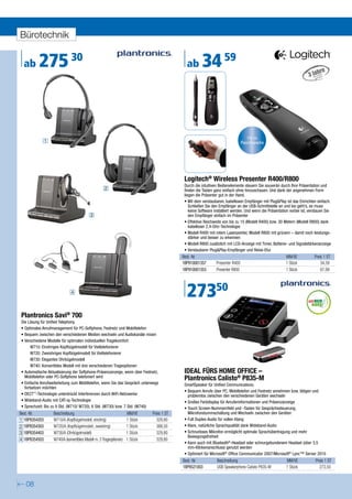 Bürotechnik


  ab      275 30                                                                              ab       34 59


                                                                                                                                    15 m
               1                                                                                                                 Reichweite




                                                                                             Logitech® Wireless Presenter R400/R800
                                                                                             Durch die intuitiven Bedienelemente steuern Sie souverän durch Ihre Präsentation und
                                                     2                                       finden die Tasten ganz einfach ohne hinzuschauen. Und dank der angenehmen Form
                                                                                             liegen die Präsenter gut in der Hand.
                                                                                             • Mit dem verstaubaren, kabellosen Empfänger mit Plug&Play ist das Einrichten einfach:
                                                                                                Schließen Sie den Empfänger an der USB-Schnittstelle an und los geht’s, es muss
                                                                                                keine Software installiert werden. Und wenn die Präsentation vorbei ist, verstauen Sie
                                           3                                                    den Empfänger einfach im Präsenter
                                                                                             • Effektive Reichweite von bis zu 15 (Modell R400) bzw. 30 Metern (Modell R800) dank
                                                                                                kabelloser 2,4-GHz-Technologie
                                                                                             • Modell R400 mit rotem Laserpointer, Modell R800 mit grünem – damit noch leistungs-
                                                                                                stärker und besser zu erkennen
                                                                                             • Modell R800 zusätzlich mit LCD-Anzeige mit Timer, Batterie- und Signalstärkenanzeige
                                                                                             • Verstaubarer Plug&Play-Empfänger und Reise-Etui
                                                                                            Best.-Nr.                                                     MM/VE            Preis 1 ST
                                                                                            1BP910001357        Presenter R400                            1 Stück              34,59
                                                                                            1BP910001353        Presenter R800                            1 Stück              67,99



                              4
                                                                                              27350
Plantronics Savi® 700
Die Lösung für Unified Telephony.
• Optimales Anrufmanagement für PC-Softphone, Festnetz und Mobiltelefon
• Bequem zwischen den verschiedenen Medien wechseln und Audiokanäle mixen
• Verschiedene Modelle für optimalen individuellen Tragekomfort:
      W710: Einohriges Kopfbügelmodell für Vieltelefonierer
      W720: Zweiohriges Kopfbügelmodell für Vieltelefonierer
      W730: Elegantes Ohrbügelmodell
      W740: Konvertibles Modell mit drei verschiedenen Trageoptionen
• Automatische Aktualisierung der Softphone-Präsenzanzeige, wenn über Festnetz,              IDEAL FÜRS HOME OFFICE –
  Mobiltelefon oder PC-Softphone telefoniert wird                                            Plantronics Calisto® P835-M
• Einfache Anrufweiterleitung zum Mobiltelefon, wenn Sie das Gespräch unterwegs              SmartSpeaker für Unified Communications.
  fortsetzen möchten
                                                                                             • Bequem Anrufe über PC, Mobiltelefon und Festnetz annehmen bzw. tätigen und
• DECT™-Technologie unterdrückt Interferenzen durch WiFi-Netzwerke                             problemlos zwischen den verschiedenen Geräten wechseln
• Wideband-Audio mit CAT-iq-Technologie                                                      • Großes Farbdisplay für Anruferinformationen und Präsenzanzeige
• Sprechzeit: Bis zu 9 Std. (W710/ W720), 6 Std. (W730) bzw. 7 Std. (W740)                   • Touch Screen-Nummernfeld und -Tasten für Gesprächssteuerung,
Best.-Nr.          Beschreibung                                      MM/VE     Preis 1 ST      Mikrofonstummschaltung und Wechseln zwischen den Geräten
1 1BP8354203       W710/A (Kopfbügelmodell, einohrig)                1 Stück     329,80      • Full Duplex-Audio für vollen Klang
2 1BP8354303       W720/A (Kopfbügelmodell, zweiohrig)               1 Stück     388,50      • Klare, natürliche Sprachqualität dank Wideband-Audio
3 1BP8354403       W730/A (Ohrbügelmodell)                           1 Stück     329,80      • Schnurloses Mikrofon ermöglicht optimale Sprachübertragung und mehr
                                                                                               Bewegungsfreiheit
4 1BP8354503       W740/A (konvertibles Modell m. 3 Trageoptionen)   1 Stück     329,80
                                                                                             • Kann auch mit Bluetooth®-Headset oder schnurgebundenem Headset (über 3,5
                                                                                               mm-Klinkenanschluss) genutzt werden
                                                                                             • Optimiert für Microsoft® Office Communicator 2007/Microsoft® Lync™ Server 2010
                                                                                            Best.-Nr.           Beschreibung                              MM/VE             Preis 1 ST
                                                                                            1BP8521003          USB Speakerphone Calisto P835-M           1 Stück             273,50


   08
 