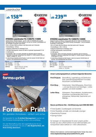 Laserdrucker


     ab      158 99                                                                            ab       239 99



   KYOCERA Laserdrucker FS-1120D/FS-1120DN                                                    KYOCERA Laserdrucker FS-1320D/FS-1320DN
   Schönes Design, attraktive Features – der FS-1120D von KYOCERA sieht an jedem              Rasante 35 Seiten pro Minute in Schwarzweiß: Mit dem FS-1320D von KYOCERA nimmt
   Arbeitsplatz gut aus. Dank ECOSYS profitieren Sie dazu von höchster Zuverlässigkeit und    Ihr Office richtig Tempo auf. Dank ECOSYS höchste Zuverlässigkeit – und die niedrigsten
   den niedrigsten Druckkosten seiner Klasse.                                                 Druckkosten in seiner Klasse.
   • Bis zu 30 Seiten DIN A4 pro Minute; erste Seite bereits nach 6 Sekunden                  • Bis zu 35 Seiten DIN A4 pro Minute; erste Seite bereits nach 7 Sekunden
   • Druckauflösung: 1.200 dpi                                                                • Druckauflösung: 1.200 x 1.200 dpi
   • Integrierte Duplexeinheit für beidseitigen Druck                                         • Integrierte Duplexeinheit für beidseitigen Druck
   • 300 Blatt Papierkapazität, maximal 550 Blatt mit optionaler Papierkassette PF-100        • 300 Blatt Papierkapazität, maximal 800 Blatt
   • 32 MB Speicher                                                                           • 32 MB Speicher
   • Schnittstellen: USB 2.0 Hi-Speed, Steckplatz für optionalen internen Printserver,        • Schnittstellen: USB 2.0 (Hi-Speed), Steckplatz für optionalen internen Printserver,
     Steckplatz für optionale CompactFlash-Card; Modell FS-1120DN zusätzlich Ethernet           Steckplatz für optionale CompactFlash-Card, Modell FS-1320DN zusätzlich FastEthernet
     10Base-T/100Base-TX - RJ-45                                                                10/100 Base-TX - RJ-45
   • 2 Jahre Bring-in-Garantie auf den Drucker, 3 Jahre bis maximal 100.000 Seiten auf        • 2 Jahre Bring-in-Garantie auf den Drucker, 3 Jahre bis maximal 100.000 Seiten auf
     Trommel- und Entwicklereinheit des Druckers                                                Trommel- und Entwicklereinheit des Druckers
   Best.-Nr.          Beschreibung                                              Preis 1 ST   Best.-Nr.          Beschreibung                                              Preis 1 ST
   1BP1102LY3NL0      FS-1120D                                                    158,99     1BP1102LZ3NL0      FS-1320D                                                    239,99
   1BP11102LY3NL0     FS-1120DN                                                   321,99     1BP11102LZ3NL0     FS-1320DN                                                   361,99
   1BPTK160           Toner TK-160 für FS-1120 Serie,                               65,51    1BPTK170           Toner TK-170 für FS-1320 Serie,                             111,27
                      schwarz, ca. 2.500 Seiten                                                                 schwarz, ca. 7.200 Seiten



                                                                                              Unser Leistungsspektrum umfasst folgende Bereiche:

                                                                                              Print Projects           Beschaffung, Lagerhaltung und Distribution
                                                                                              	                        Ihrer	unternehmensspezifischen	Formulare,	
                                                                                                                       Broschüren und Werbeartikel.

                                                                                              Print Shop               Visitenkarten, Geschäftspapiere, Broschüren
                                                                                                                       – und was Sie sonst noch benötigen – online
                                                                                                                       gestalten und direkt bestellen.

                                                                                              Letter Shop              Adressieren, Personalisieren, Konfektionieren,
                                                                                                                       Kuvertieren und Versenden Ihrer Druck-
                                                                                                                       erzeugnisse, Werbemittel, Geschenke und
                                                                                                                       Mailings.



                                                                                              Davon profitieren Sie – Zertifizierung nach DIN ISO 9001


Forms + Print
Wir gestalten Komplexes – einfach und sicher.
                                                                                              •	Hohe	Qualität,	Zuverlässigkeit	und	Sicherheit	
                                                                                              •	Hohe	Flexibilität,	schnelle	und	individuelle	Lösungen	
                                                                                              •	Vereinfachte	Prozesse
                                                                                              •	Geringe	Kosten
Als Spezialist für das C-Artikel Management machen wir
Ihre Prozesse kostengünstig, einfach und zuverlässig.
                                                                                              So bewegen wir beispielsweise für einen unserer großen
                                                                                              Kunden aus der Luftfahrt jährlich 44.557.806 Exemplare und
Von der Beschaffung über die Lagerhaltung bis hin zur                                         transportieren diese weltweit an 1.600 Lieferadressen.
Auslieferung kümmern wir uns um alle Begleitartikel, die
Ihren Erfolg absichern.

                                                                                              Weitere Informationen und Kontaktmöglichkeiten finden Sie unter:
                                                                                              www.staplesadvantage.de/produkte/forms_print
      10
 