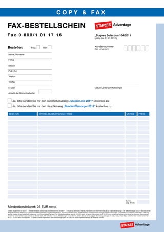 COpy & fax

fax-BESTELLSCHEIN
fax 0 800/1 01 17 16                                                                                                              „Staples Selection“ 04/2011
                                                                                                                                  (gültig bis 31.01.2012 )



Besteller:                         Frau             Herr
                                                                                                                                  Kundennummer:
                                                                                                                                  (falls vorhanden)

Name, Vorname

Firma

straße

PLZ, Ort

telefon

telefax

e-Mail                                                                                                                            Datum/Unterschrift/stempel

Anzahl der Büromitarbeiter:


       Ja, bitte senden sie mir den Büromöbelkatalog „ClassicLine 2011“ kostenlos zu.
       Ja, bitte senden sie mir den Hauptkatalog „RundumVersorger 2011“ kostenlos zu.

 Best.-Nr.                                    ArtIKeLBeZeICHNUNG / FArBe                                                                                                         MeNGe              PreIs




                                                                                                                                                                                summe
                                                                                                                                                                                (zzgl. Mwst.)

Mindestbestellwert: 25 eUr netto
Unsere Angebote sind nicht f r Wiederverk ufer oder private Endverbraucher, sondern f r Industrie, Behörden, Handel, Handwerk und die Freien Berufe zur Eigenverwendung in der selbstst ndigen bzw. in der beruflichen
Tätigkeit bestimmt. Preise zzgl. gesetzlicher Mehrwertsteuer. Angebot freibleibend, technische Änderungen, Modellwechsel, drucktechnisch bedingte Farbabweichungen, Druckfehler und Irrtümer vorbehalten. Lieferung
gemäß unseren Ihnen bekannten Lieferungs- und Zahlungsbedingungen. Der Mindestbestellwert beträgt € 25,00 netto. Ab einem Warenwert von € 50,00 netto erfolgt die Lieferung frei Haus; bei kleineren Warenwerten
berechnen wir eine Servicepauschale von € 4,50 netto. Wir behalten uns vor, Teillieferungen vorzunehmen, sofern dies zu einer zügigen Abwicklung beiträgt. Für die uns durch die Maut entstehenden Kosten berechnen
wir 0,3 % vom Netto-Auftragswert. Es gelten unsere Allgemeinen Geschäftsbedingungen, die Sie unter www.staplesadvantage.de einsehen können.
 
