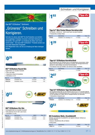 Schreiben und Korrigieren


                                                                                                                                                    193
                                                                      Das BIC® ECOlutions™ Sortiment.

                                                                      „Grüneres“ Schreiben und                                                    Tipp-Ex® Mini Pocket Mouse Korrekturroller
                                                                      Korrigieren.                                                                Der Klassiker im Miniformat – ideal für jede Tasche und jedes Schüleretui.
                                                                                                                                                  • Transparentes, trendiges Design
                                                                                                                                                  Best.-Nr.           Beschreibung                              MM/VE            Preis 1 ST
                                                                      Seit über 50 Jahren steht BIC® für die Produktion von leichten              1BP8892             Bandbreite: 5 mm, Bandlänge: 5 m       1/10 Stück               1,93
                                                                      und langlebigen Produkten mit einem minimalen Verbrauch an
                                                                      Rohstoffen. Nun geht BIC® zur Erhaltung der Natur noch einen
                                                                      Schritt weiter – die neuen BIC® ECOlutions™ Produkte werden aus
                                                                      recycelten Materialien hergestellt.
                                                                      Eine Möglichkeit mehr, wie Sie zur Erhaltung der Natur beitragen
                                                                                                                                                    139
                                                                      können.




                                                                       026                                                                         Tipp-Ex® ECOlutions Korrekturfluid
                                                                                                                                                   Das Korrekturfluid aus der ECOlutions-Serie ist auf Wasserbasis und geruchsarm, daher
                                                                                                                                                   eignet es sich auch bestens für den Gebrauch in Schulen. Das Auftragsschwämmchen
                                                                                                                                                   garantiert ein gleichmäßiges und präzises Korrekturergebnis.
                                                                                                                                                   • Vor Gebrauch immer gut schütteln, nach Gebrauch wieder verschließen

                                                                      BIC® ECOlutions Round Stic                                                  Best.-Nr.           Beschreibung                              MM/VE            Preis 1 ST
                                                                      Kugelschreiber aus recyceltem Kunststoff.                                   1BP8806821          20 ml                                  1/10 Stück               1,39
                                                                      • Clip an der Kappe


                                                                                                                                                    207
                                                                      • Kappenfarbe entspricht Schreibfarbe
                                                                      • Strichstärke: 0,4 mm
                                                                      Best.-Nr.          Beschreibung                      MM/VE     Preis 1 ST
                                                                      1BP893240          Schreibfarbe: blau             1/50 Stück        0,26
                                                                      1BP893239          Schreibfarbe: schwarz          1/50 Stück        0,26




                                                                                                                                                   Tipp-Ex® ECOlutions Tape Korrekturroller
Selection Nr. 04/2011 Gültig bis 31.01.2012 alle Preise zzgl. MwSt.




                                                                                                                                                   Der kompakte Korrekturroller aus der ECOlutions-Serie ist aus 51 % recyceltem Material


                                                                       053
                                                                                                                                                   hergestellt. Dank der Bandschutzkappe kann er überall dabei sein und ist trotz Miniformat
                                                                                                                                                   mit einer Bandlänge von 6 Meter ideal für Handgeschriebenes und Gedrucktes.
                                                                                                                                                   • Gehäusefarbe: transparent-grün
                                                                                                                                                  Best.-Nr.           Beschreibung                              MM/VE            Preis 1 ST
                                                                                                                                                  1BP880681           Bandbreite: 5 mm, Bandlänge: 6 mm      1/10 Stück               2,07




                                                                      BIC ECOlutions Clic Stic
                                                                           ®
                                                                                                                                                    053
                                                                      Druckkugelschreiber aus recyceltem Kunststoff.
                                                                      • Mit praktischem Clip für Halt in jeder Tasche
                                                                      • Strichstärke: 0,4 mmk
                                                                      Best.-Nr.          Beschreibung                      MM/VE     Preis 1 ST
                                                                      1BP8806891         Schreibfarbe: blau             1/50 Stück        0,53
                                                                                                                                                  BIC Ecolutions Matic, Druckbleistift
                                                                                                                                                  Einfacher und funktionaler Druckbleistift für den täglichen Gebrauch. Gehäuse aus
                                                                      1BP8806871         Schreibfarbe: schwarz          1/50 Stück        0,53    recyceltem Material.
                                                                                                                                                  • Inklusive 3 Bleistiftminen (HB) und Radierer
                                                                                                                                                  • Farbig sortiert
                                                                                                                                                  Best.-Nr.           Beschreibung                              MM/VE            Preis 1 ST
                                                                                                                                                  1BP887719           0,7 mm                                 1/50 Stück               0,53


                                                                      www.staplesadvantage.de info@staplesadvantage.de Bestellhotline Fon: 0 800/1 01 17 15 Fax: 0 800/1 01 17 16                                                     07
 