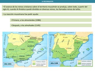 LA RECONQUISTA
• El avance de los reinos cristianos sobre el territorio musulmán se produjo, sobre todo, a partir del
siglo XI, cuando Al-Ándalus quedó dividido en diversos reinos, los llamados reinos de taifas.
• La reacción musulmana fue pedir ayuda:
• Primero, a los almorávides (1086)
• Después, a los almohades (1145)
Año 1031 Año 1100
 