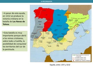 • A pesar de esta ayuda,
en 1212 se produce la
victoria cristiana en la
batalla de Las Navas de
Tolosa.
LA RECONQUISTA
• Esta batalla es muy
importante porque abrió
a los reinos cristianos,
sobre todo a Castilla, la
posibilidad de conquistar
los territorios del sur de
la península.
 