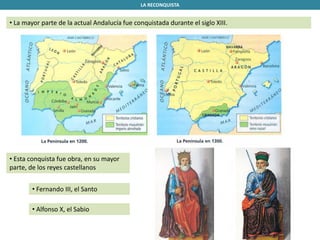 LA RECONQUISTA
• La mayor parte de la actual Andalucía fue conquistada durante el siglo XIII.
• Esta conquista fue obra, en su mayor
parte, de los reyes castellanos
• Fernando III, el Santo
• Alfonso X, el Sabio
 