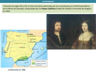 LA RECONQUISTA
• Durante los siglos XIV y XV, el único territorio dominado por los musulmanes en la Península Ibérica
fue el Reino de Granada, conquistado por los Reyes Católicos (Isabel de Castilla y Fernando de Aragón)
en 1492.
 