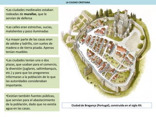 •Las ciudades medievales estaban
rodeadas de murallas, que le
servían de defensa
•Las calles eran estrechas, sucias,
malolientes y poco iluminadas
•La mayor parte de las casas eran
de adobe y ladrillo, con suelos de
madera o de tierra pisada. Apenas
tenían muebles
LA CIUDAD CRISTIANA
•Las ciudades tenían una o dos
plazas, que usaban para el comercio,
la diversión (juglares, saltimbanquis,
etc.) y para que los pregoneros
informaran a la población de lo que
las autoridades consideraban
importante.
•Existían también fuentes públicas,
que servían para el abastecimiento
de la población, dado que no existía
agua en las casas.
Ciudad de Bragança (Portugal), construida en el siglo XII.
 