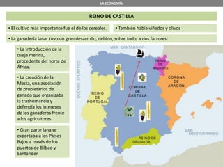 LA ECONOMÍA
REINO DE CASTILLA
• El cultivo más importante fue el de los cereales.
• La ganadería lanar tuvo un gran desarrollo, debido, sobre todo, a dos factores:
• La introducción de la
oveja merina,
procedente del norte de
África.
• La creación de la
Mesta, una asociación
de propietarios de
ganado que organizaba
la trashumancia y
defendía los intereses
de los ganaderos frente
a los agricultores.
• Gran parte lana se
exportaba a los Países
Bajos a través de los
puertos de Bilbao y
Santander.
• También había viñedos y olivos
 