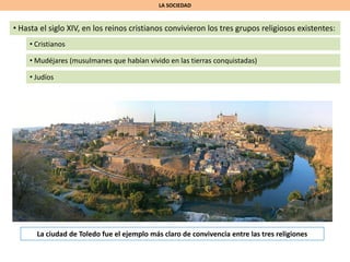 LA SOCIEDAD
• Hasta el siglo XIV, en los reinos cristianos convivieron los tres grupos religiosos existentes:
• Cristianos
• Mudéjares (musulmanes que habían vivido en las tierras conquistadas)
• Judíos
La ciudad de Toledo fue el ejemplo más claro de convivencia entre las tres religiones
 