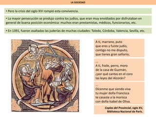 LA SOCIEDAD
• Pero la crisis del siglo XIV rompió esta convivencia.
• La mayor persecución se produjo contra los judíos, que eran muy envidiados por disfrutaban en
general de buena posición económica: muchos eran prestamistas, médicos, funcionarios, etc.
• En 1391, fueron asaltadas las juderías de muchas ciudades: Toledo, Córdoba, Valencia, Sevilla, etc.
A ti, marrano, puto
que eres y fuiste judío,
contigo no me disputo,
que tienes gran señorío;
...
A ti, fraile, perro, moro
de la casa de Guzmán,
¿por qué cantas en el coro
las leyes del Alcorán?
…
Dícenme que siendo viva
tu mujer doña Francisca
te casaste a la morisca
con doña Isabel de Oliva.
Coplas del Provincial, siglo XV,
Biblioteca Nacional de París.
 