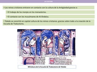LA CULTURA
• Los reinos cristianos entraron en contacto con la cultura de la Antigüedad gracias a:
• El trabajo de los monjes en los monasterios.
• El contacto con los musulmanes de Al-Ándalus.
• Toledo se convirtió en capital cultura de los reinos cristianos, gracias sobre todo a la creación de la
Escuela de Traductores.
Miniatura de la Escuela de Traductores de Toledo
 