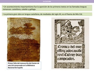 LA CULTURA
• Un acontecimiento importantísimo fue la aparición de los primeros textos en las llamadas lenguas
romances: castellano, catalán y gallego.
• La primera gran obra en lengua castellana, de mediados del siglo XII, es el Poema de Mío Cid.
Primer folio del manuscrito del Cantar de
mío Cid conservado en la Biblioteca
Nacional de España
 
