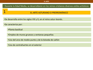 EL ARTE
• Durante la Edad Media, se desarrollaron en los reinos cristianos diversos estilos artísticos:
1 EL ARTE ASTURIANO O PRERROMÁNICO
•Se desarrolla entre los siglos VIII y X, en el reino astur-leonés.
•Se caracteriza por:
•Empleo de muros gruesos y ventanas pequeñas
•Uso del arco de medio punto y de la bóveda de cañón
•Planta basilical
•Uso de contrafuertes en el exterior
 