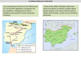 LA PENÍNSULA IBÉRICA EN LA EDAD MEDIA
• Los musulmanes entraron en la P. Ibérica en el
711. En los años siguientes, la ocuparon casi
por completo, si exceptuamos la franja
cantábrica, que quedó en manos de grupos
cristianos.
• Hacia el año 1000, Al-Ándalus había visto
cómo su territorio se reducía, aunque seguía
siendo superior a los reinos cristianos que se
habían ido formando a partir de sus primitivas
posiciones
 