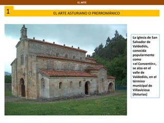 1 EL ARTE ASTURIANO O PRERROMÁNICO
EL ARTE
La iglesia de San
Salvador de
Valdediós,
conocida
popularmente
como
«el Conventín»,
se alza en el
valle de
Valdediós, en el
término
municipal de
Villaviciosa
(Asturias)
 